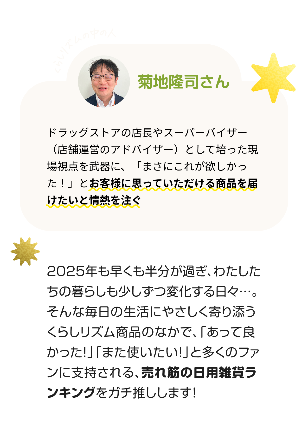 くらしリズムの中の人 菊地隆司さん　ドラッグストアの店長やスーパーバイザー（店舗運営のアドバイザー）として培った現場視点を武器に、「まさにこれが欲しかった！」とお客様に思っていただける商品を届けたいと情熱を注ぐ。2025年も早くも半分が過ぎ、わたしたちの暮らしも少しずつ変化する日々…。そんな毎日の生活にやさしく寄り添うくらしリズム商品のなかで、「あって良かった！」「また使いたい！」と多くのファンに支持される、売れ筋の日用雑貨ランキングをガチ推しします！