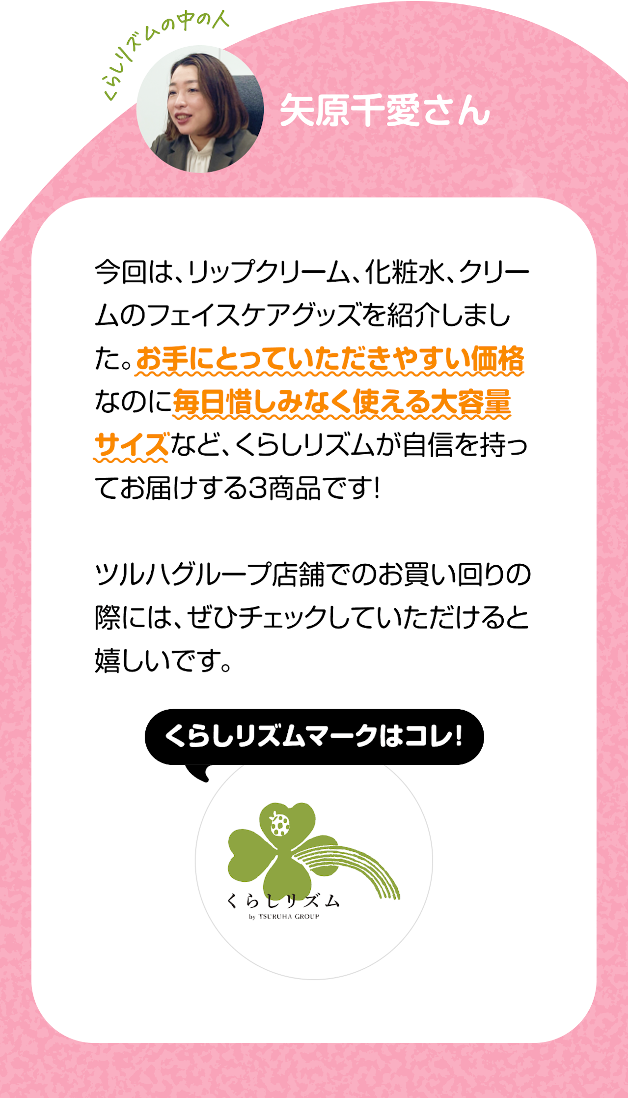 くらしのリズムの中の人「矢原千愛さん」　今回は、リップクリーム、化粧水、クリームのフェイスケアグッズを紹介しました。お手にとっていただきやすい価格なのに毎日惜しみなく使える大容量サイズなど、くらしリズムが自信を持ってお届けする3商品です！ツルハグループ店舗でのお買い回りの際には、ぜひチェックしていただけると嬉しいです。くらしリズムマークはコレ！