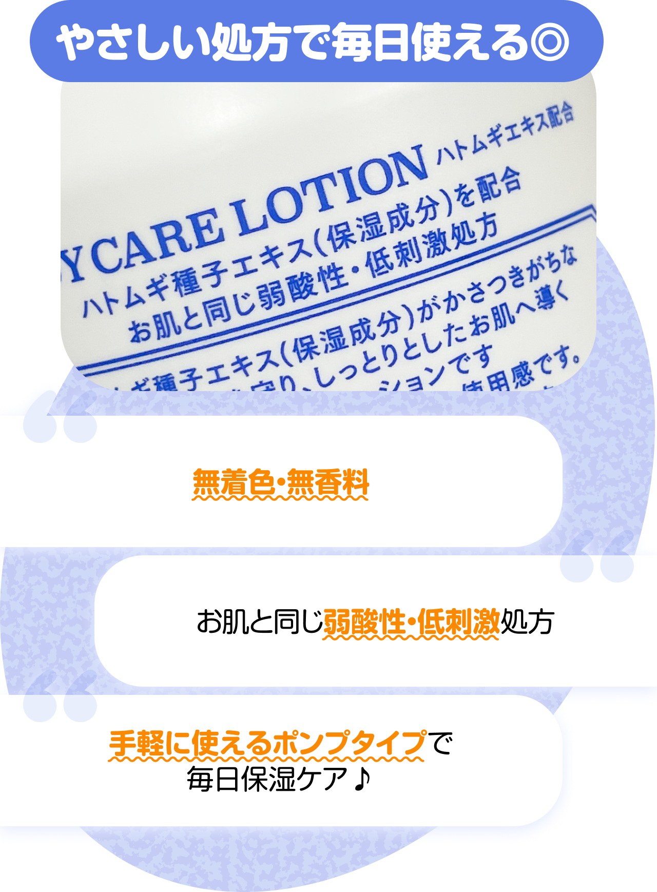 やさしい処方で毎日使える◎　“無着色・無香料” “お肌と同じ弱酸性・低刺激処方” “手軽に使えるポンプタイプで毎日保湿ケア♪”