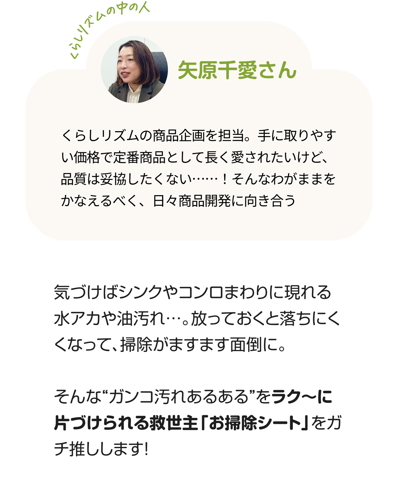 くらしのリズムの中の人「矢原千愛さん」くらしリズムの商品企画を担当。手に取りやすい価格で定番商品として長く愛されたいけど、品質は妥協したくない……！そんなわがままをかなえるべく、日々商品開発に向き合う。気づけばシンクやコンロまわりに現れる水アカや油汚れ…。放っておくと落ちにくくなって、掃除がますます面倒に。そんな“ガンコ汚れあるある”をラク〜に片づけられる救世主「お掃除シート」をガチ推しします！