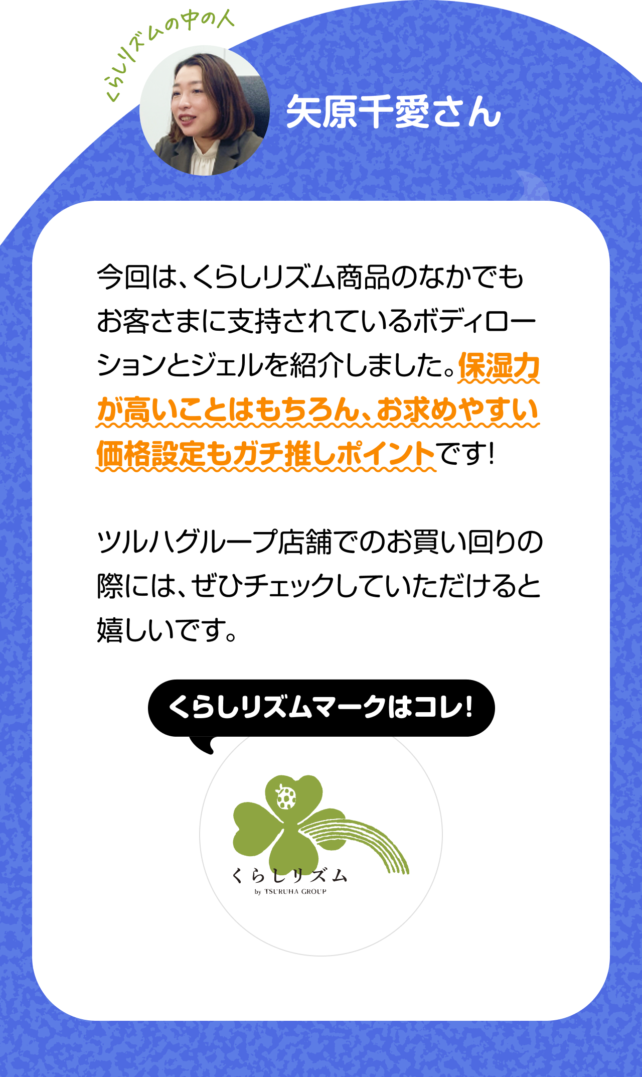 くらしのリズムの中の人「矢原千愛さん」今回は、くらしリズム商品のなかでもお客さまに支持されているボディローションとジェルを紹介しました。保湿力が高いことはもちろん、お求めやすい価格設定もガチ推しポイントです！ツルハグループ店舗でのお買い回りの際には、ぜひチェックしていただけると嬉しいです。くらしリズムマークはコレ！