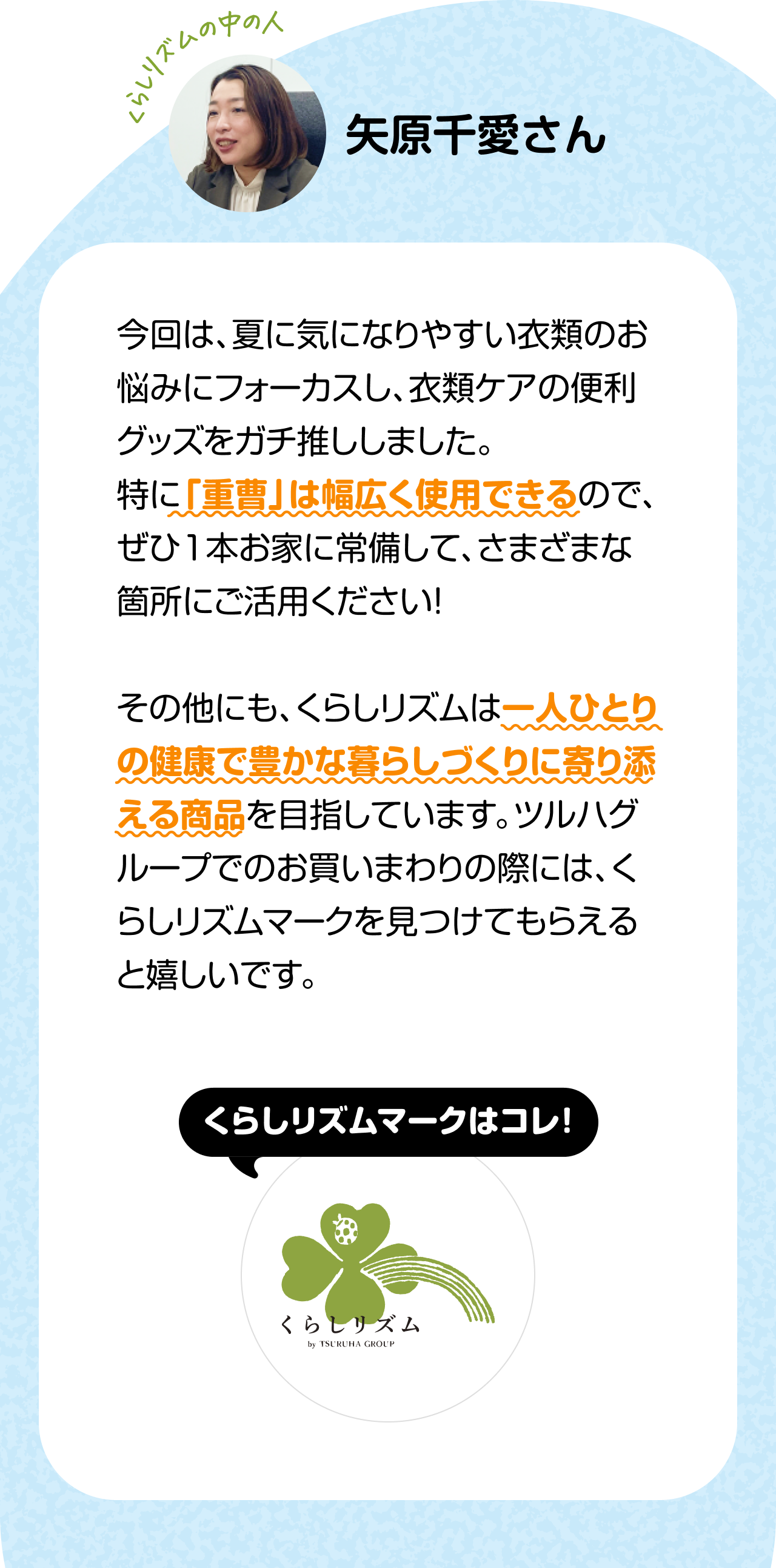 くらしのリズムの中の人「矢原千愛さん」今回は、夏に気になりやすい衣類のお悩みにフォーカスし、衣類ケアの便利グッズをガチ推ししました。特に「重曹」は幅広く使用できるので、ぜひ1本お家に常備して、さまざまな箇所にご活用ください！その他にも、くらしリズムは一人ひとりの健康で豊かな暮らしづくりに寄り添える商品を目指しています。ツルハグループでのお買いまわりの際には、くらしリズムマークを見つけてもらえると嬉しいです。くらしリズムマークはコレ！