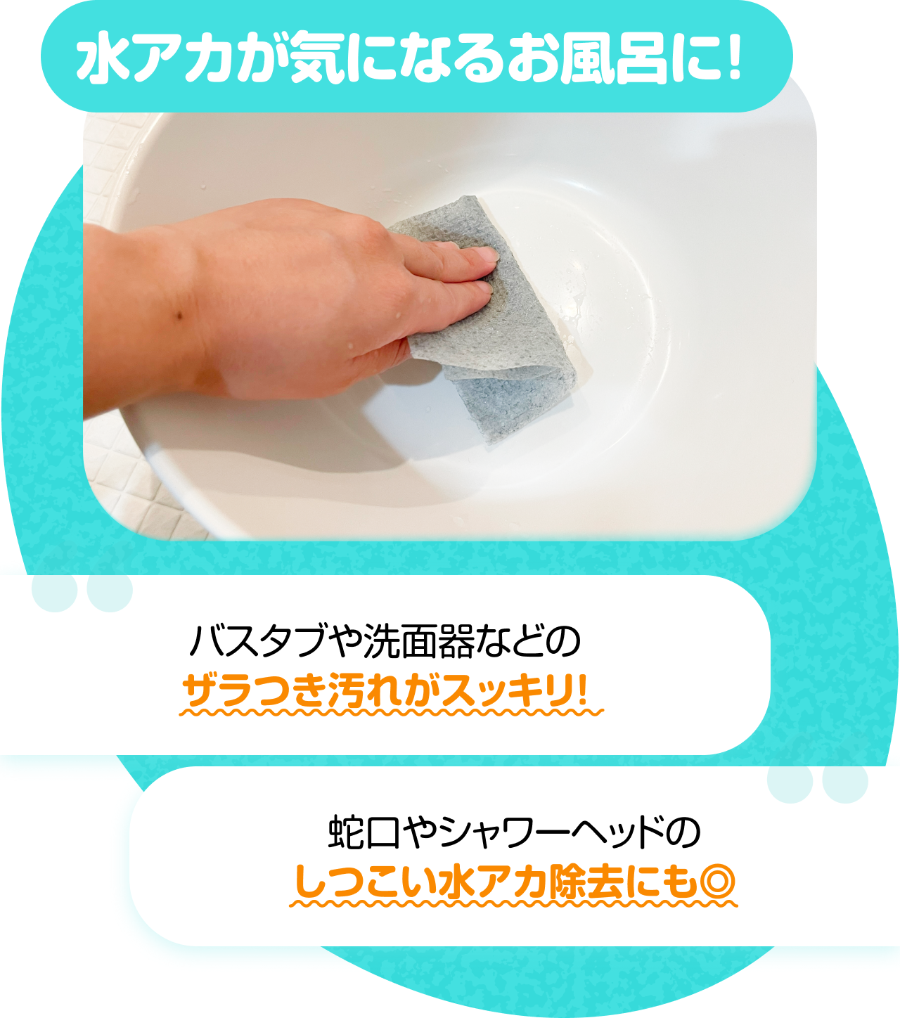 水アカが気になるお風呂に！　“バスタブや洗面器などのザラつき汚れがスッキリ！” “蛇口やシャワーヘッドのしつこい水アカ除去にも◎”