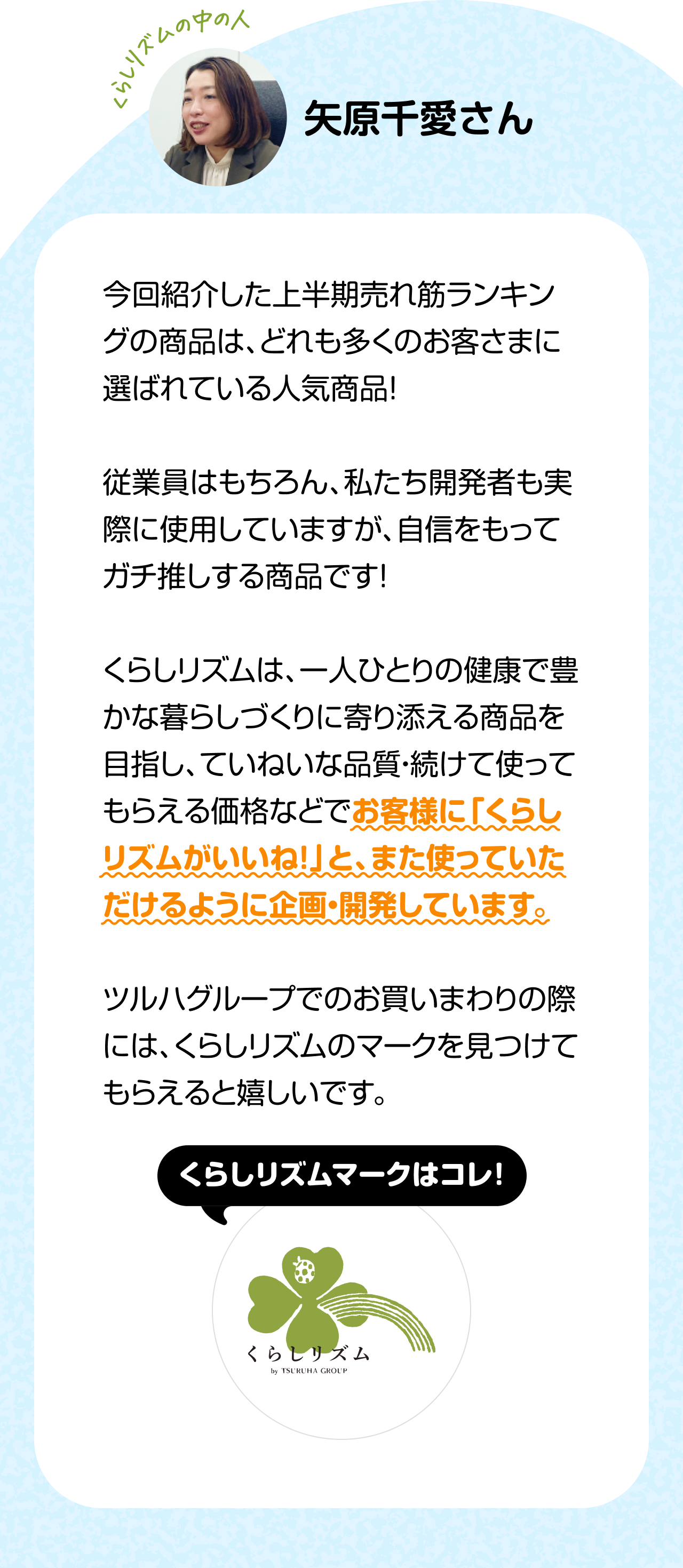 くらしのリズムの中の人「矢原千愛さん」今回紹介した上半期売れ筋ランキングの商品は、どれも多くのお客さまに選ばれている人気商品！従業員はもちろん、私たち開発者も実際に使用していますが、自信をもってガチ推しする商品です！くらしリズムは、一人ひとりの健康で豊かな暮らしづくりに寄り添える商品を目指し、ていねいな品質・続けて使ってもらえる価格などでお客様に「くらしリズムがいいね！」と、また使っていただけるように企画・開発しています。ツルハグループでのお買いまわりの際には、くらしリズムのマークを見つけてもらえると嬉しいです。
