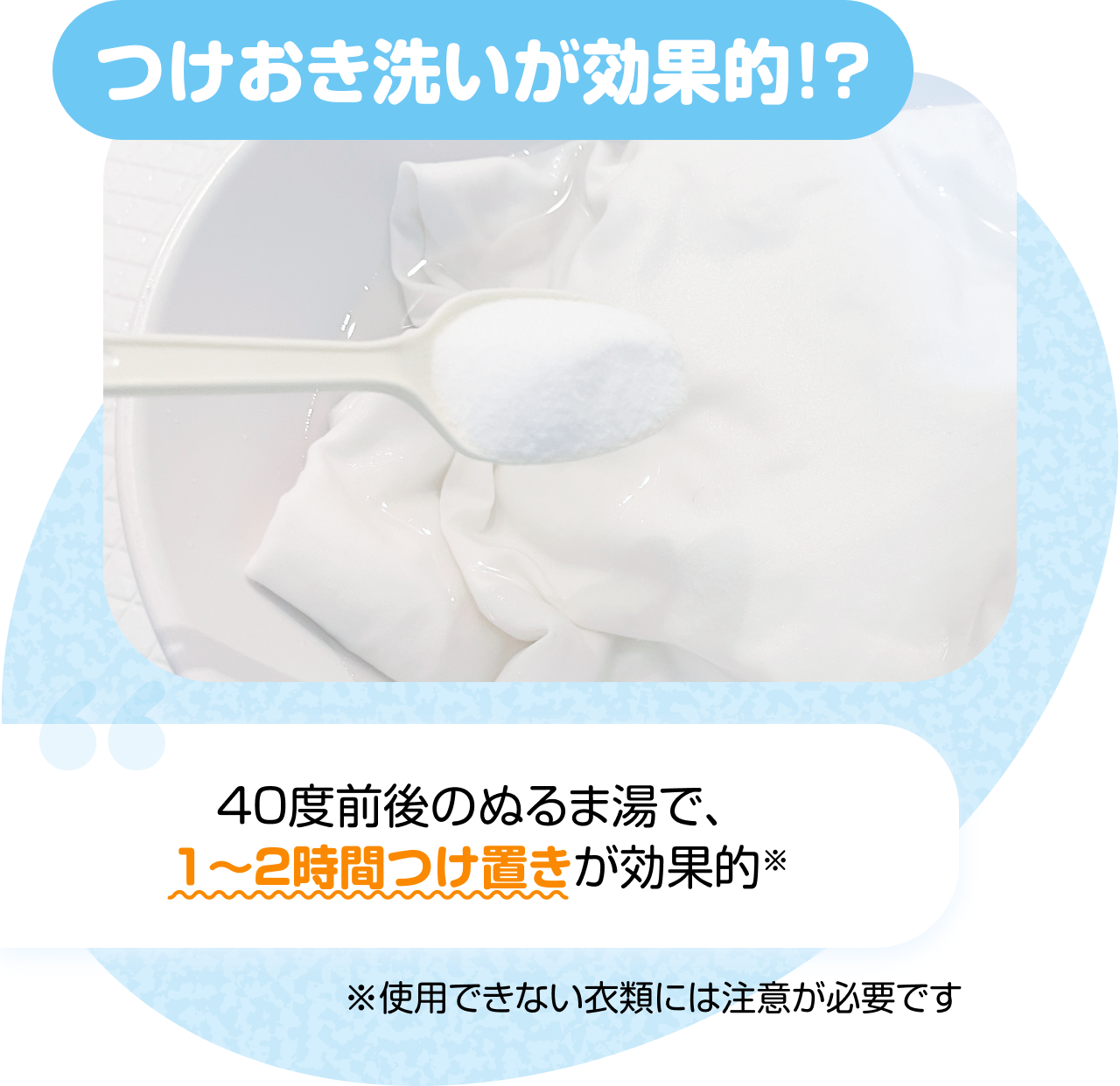 つけおき洗いが効果的！？　“40度前後のぬるま湯で、1〜2時間つけ置きが効果的” ※使用できない衣類には注意が必要です