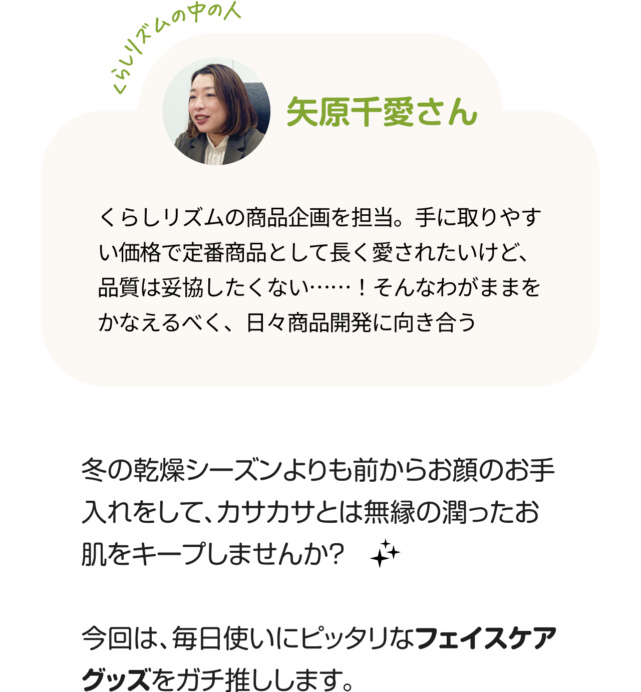 くらしのリズムの中の人「矢原千愛さん」くらしリズムの商品企画を担当。手に取りやすい価格で定番商品として長く愛されたいけど、品質は妥協したくない……！そんなわがままをかなえるべく、日々商品開発に向き合う。冬の乾燥シーズンよりも前からお顔のお手入れをして、カサカサとは無縁の潤ったお肌をキープしませんか？今回は、毎日使いにピッタリなフェイスケアグッズをガチ推しします。