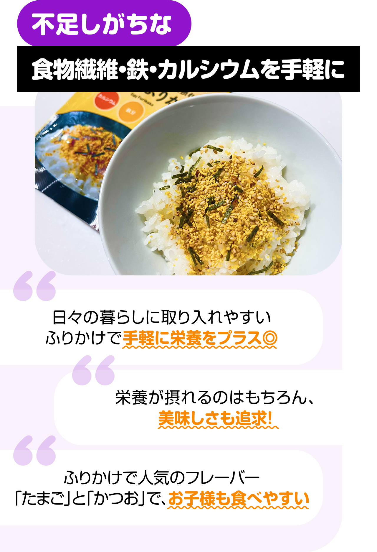 不足しがちな食物繊維・鉄・カルシウムを手軽に “日々の暮らしに取り入れやすいふりかけで手軽に栄養をプラス◎” “栄養が摂れるのはもちろん、美味しさも追求！” “ふりかけで人気のフレーバー「たまご」と「かつお」で、お子様も食べやすい”