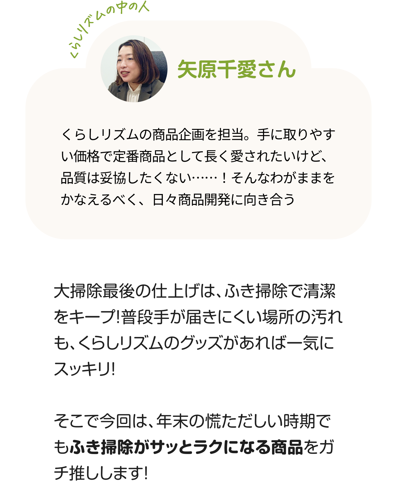 くらしのリズムの中の人「矢原千愛さん」くらしリズムの商品企画を担当。手に取りやすい価格で定番商品として長く愛されたいけど、品質は妥協したくない……！そんなわがままをかなえるべく、日々商品開発に向き合う。大掃除最後の仕上げは、ふき掃除で清潔をキープ！普段手が届きにくい場所の汚れも、くらしリズムのグッズがあれば一気にスッキリ！そこで今回は、年末の慌ただしい時期でもふき掃除がサッとラクになる商品をガチ推しします！