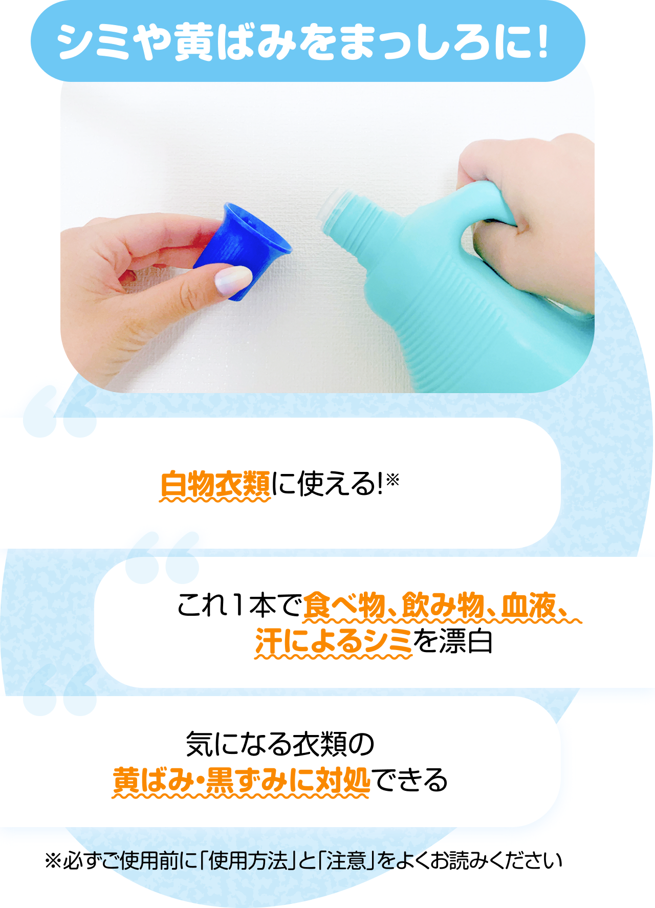 "シミや黄ばみをまっしろに！　“白物衣類に使える！※” “これ1本で食べ物、飲み物、血液、汗によるシミを漂白” “気になる衣類の 黄ばみ・黒ずみに対処できる” ※必ずご使用前に「使用方法」と「注意」をよくお読みください"