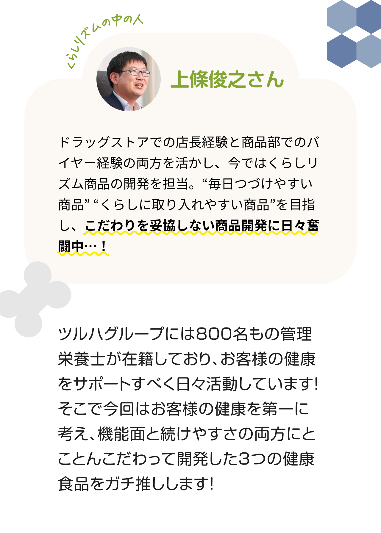 "くらしリズムの中の人 上條俊之さん　ドラッグストアでの店長経験と商品部でのバイヤー経験の両方を活かし、今ではくらしリズム商品の開発を担当。“毎日つづけやすい商品” “くらしに取り入れやすい商品”を目指し、こだわりを妥協しない商品開発に日々奮闘中…！ ツルハグループには800名もの管理栄養士が在籍しており、お客様の健康をサポートすべく日々活動しています！そこで今回はお客様の健康を第一に考え、機能面と続けやすさの両方にとことんこだわって開発した3つの健康食品をガチ推しします！"