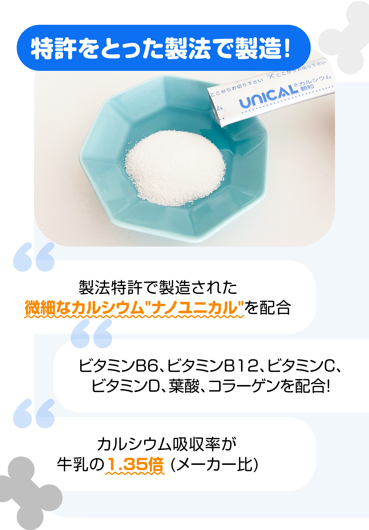 特許をとった製法で製造！　“製法特許で製造された微細なカルシウム"ナノユニカル"を配合” “ビタミンB6、ビタミンB12、ビタミンC、ビタミンD、葉酸、コラーゲンを配合！” “カルシウム吸収率が牛乳の1.35倍 (メーカー比)”