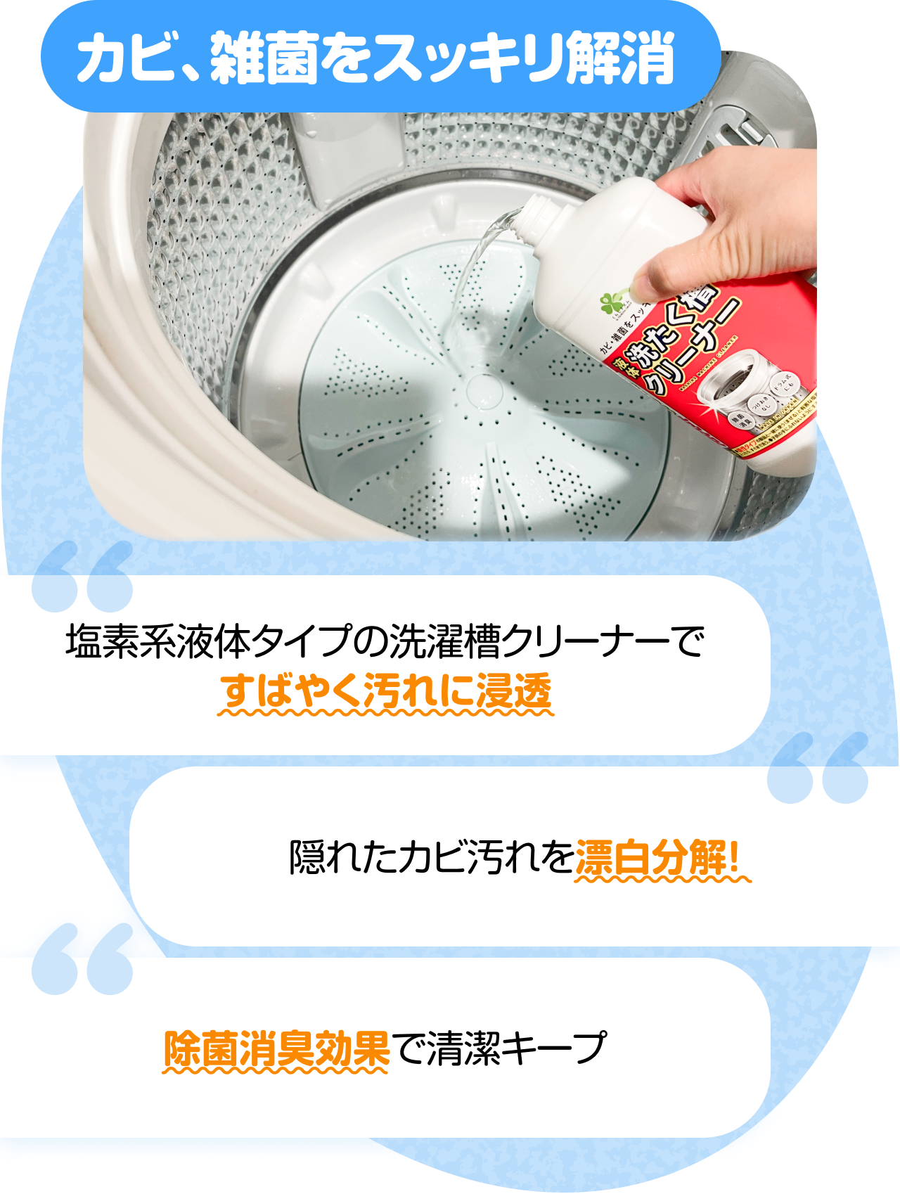 カビ、雑菌をスッキリ解消　“塩素系液体タイプの洗濯槽クリーナーですばやく汚れに浸透” “隠れたカビ汚れを漂白分解！” “除菌消臭効果で清潔キープ”