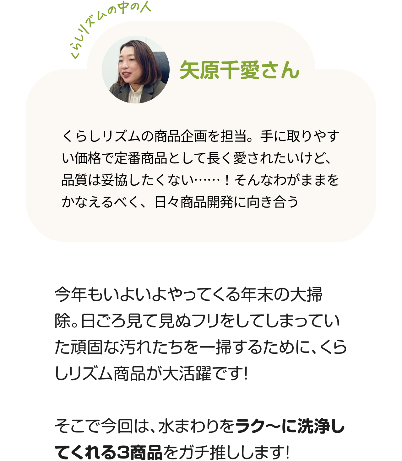 くらしのリズムの中の人「矢原千愛さん」くらしリズムの商品企画を担当。手に取りやすい価格で定番商品として長く愛されたいけど、品質は妥協したくない……！そんなわがままをかなえるべく、日々商品開発に向き合う。今年もいよいよやってくる年末の大掃除。日ごろ見て見ぬフリをしてしまっていた頑固な汚れたちを一掃するために、くらしリズム商品が大活躍です！そこで今回は、水まわりをラク〜に洗浄してくれる3商品をガチ推しします！