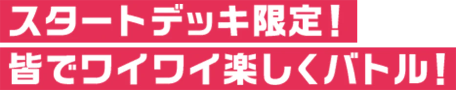 スタートデッキ限定！ 皆でワイワイ楽しくバトル！