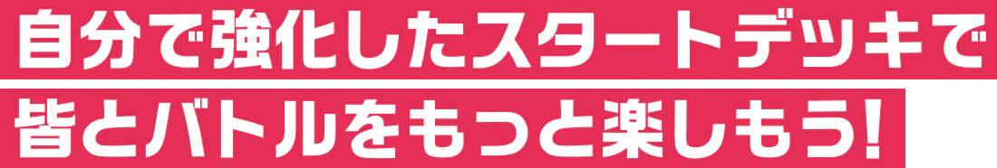 自分で強化したスタートデッキで皆とバトルをもっと楽しもう！