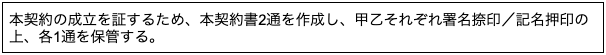 本契約の成立を証するため、本契約書2通を作成し、甲乙それぞれ署名捺印/記名押印の 上、各1通を保管する。