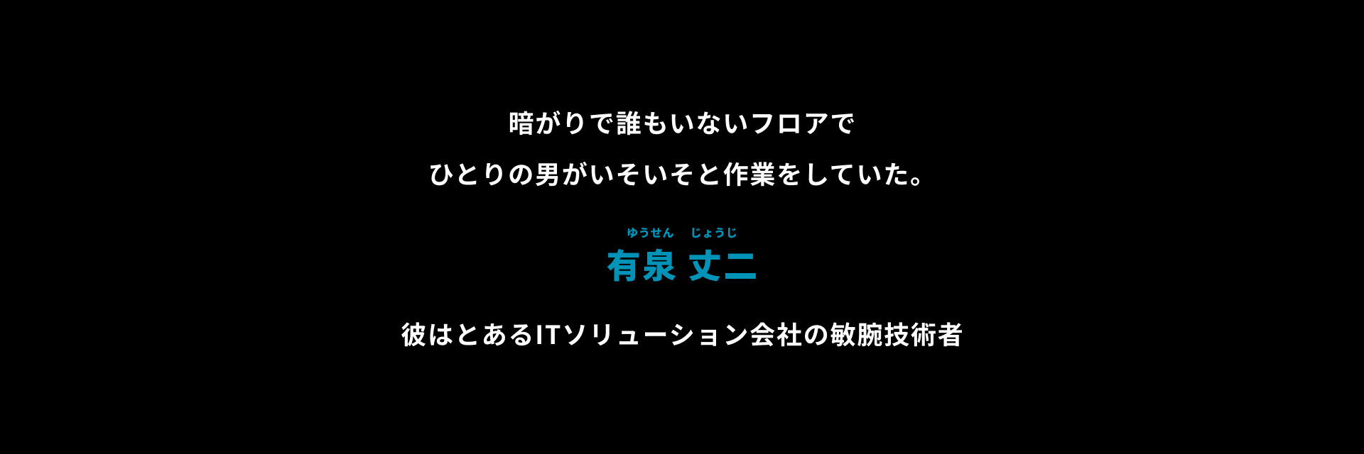 暗がりで誰もいないフロアでひとりの男がいそいそと作業をしていた。有泉 丈二 彼はとあるITソリューション会社の敏腕技術者