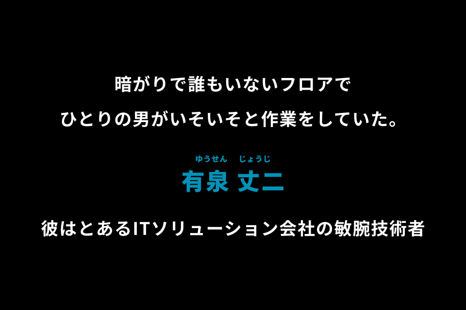 暗がりで誰もいないフロアでひとりの男がいそいそと作業をしていた。有泉 丈二 彼はとあるITソリューション会社の敏腕技術者