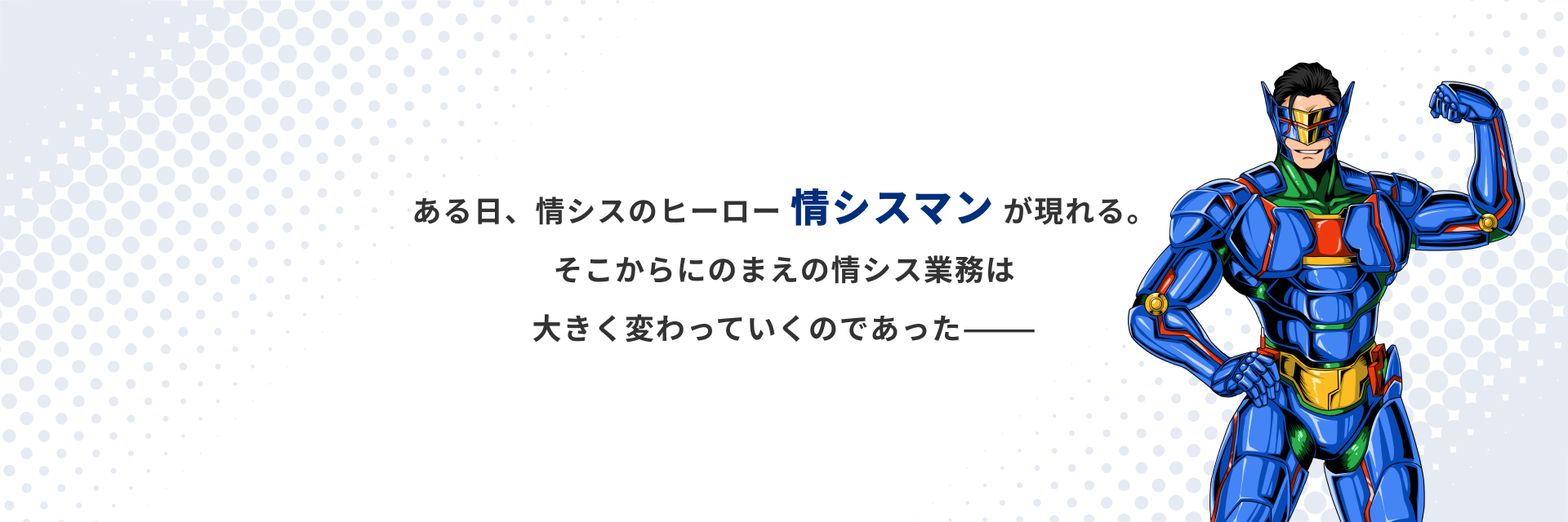 ある日、情シスのヒーロー 情シスマン が現れる。そこからにのまえの情シス業務は大きく変わっていくのであった―――