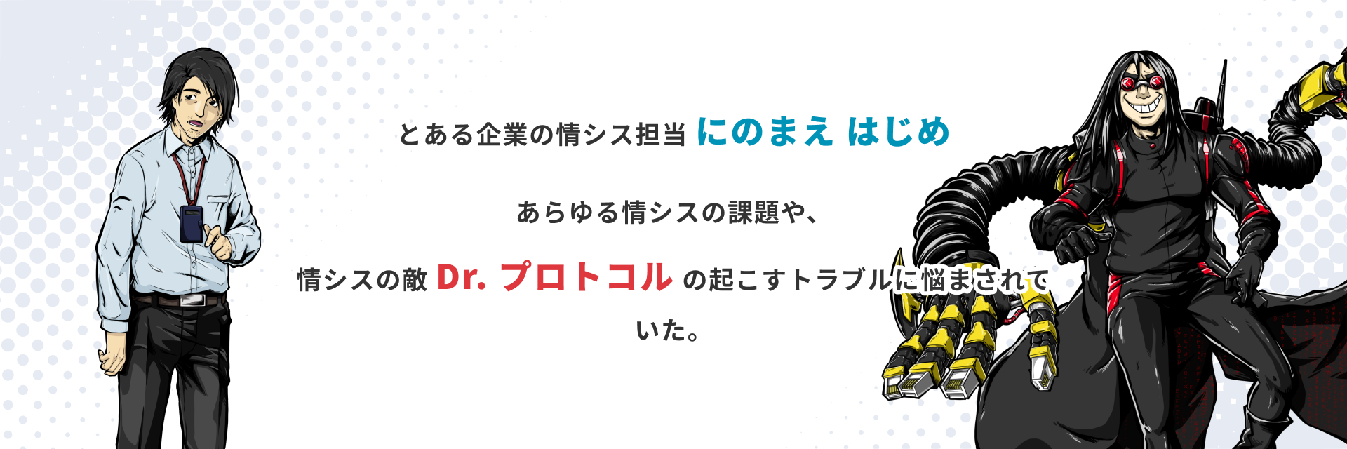 とある企業の情シス担当 にのまえ はじめ あらゆる情シスの課題や、情シスの敵 Dr.プロトコルの起こすトラブルに悩まされていた。