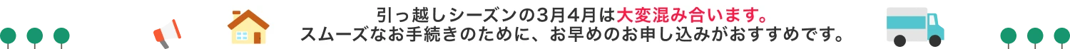 引っ越しシーズンの3月4日は大変混み合います。スムーズなお手続きのために、お早めのお申し込みがおすすめです。