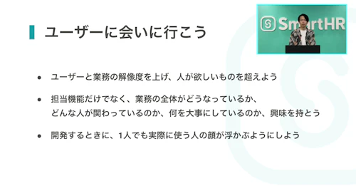 「ユーザーに会いに行こう ・ユーザーと業務の解像度を上げ、人が欲しいものを超えよう・担当機能だけでなく、業務の全体がどうなっているか、どんな人が関わっているのか、何を大事にしているのか、興味を持とう・開発するときに、1人でも実際に使う人の顔が浮かぶようにしよう」と書かれたスライド。右上にCPOの安達さんのワイプがある