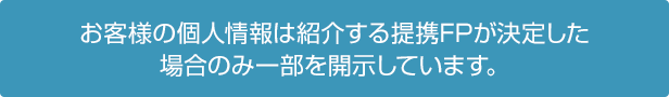 お客様の個人情報は紹介する提携FPが決定した場合のみ一部を開示しています。