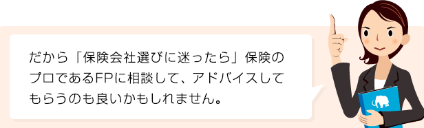 だから「保険会社選び」に迷ったら保険のプロであるFPに相談して、アドバイスしてもらうのも良いかもしれません。