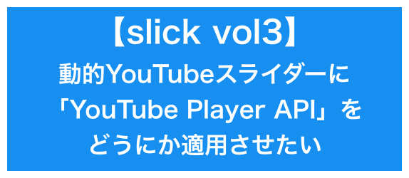 【slick vol3】動的youtubeスライダーに、「YouTube Player API」をどうにか適用させたい