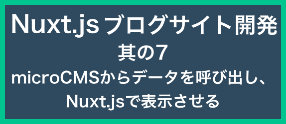 【ブログサイト開発其の7】<br>microCMSのデータを呼び出し、Nuxt.jsで表示