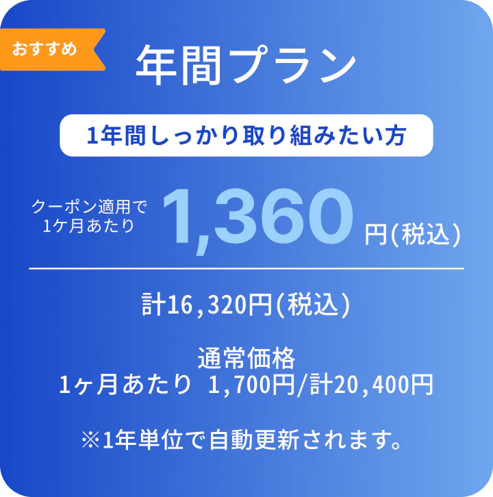 おすすめ年間プラン。1年間しっかり取り組みたい方。年間プランは半年プランより1ヶ月分お得！クーポン適用で1ヶ月あたり1,360円（税込）、計16,320円（税込）。通常価格は1ヶ月あたり1,700円（税込）、計20,400円（税込）。※1年単位で自動更新されます。