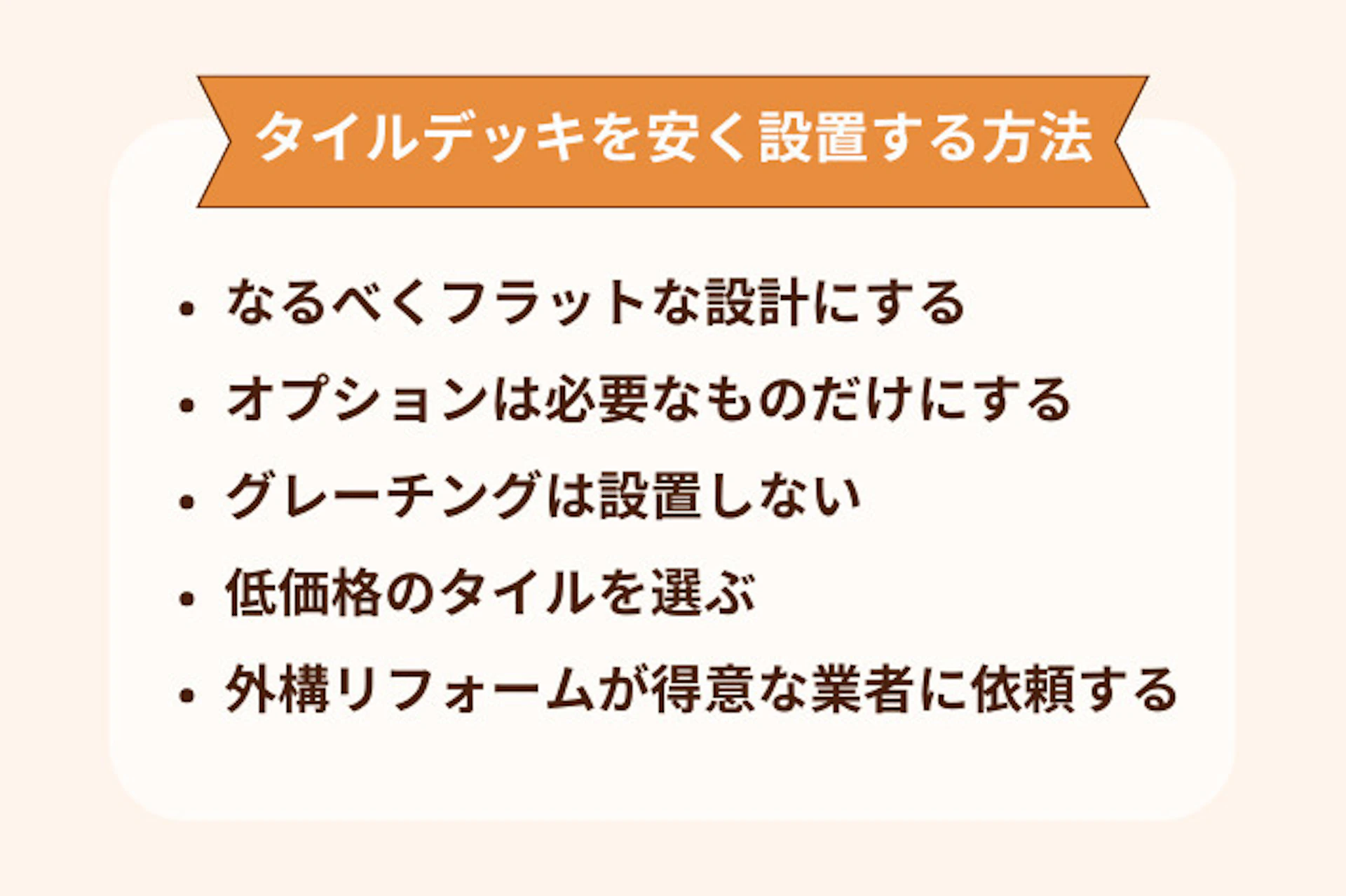 タイルデッキのリフォーム費用を抑える方法は、なるべくフラットにする、オプションは必要なものだけにする、グレーチングは設置しない、低価格のタイルを選ぶ、外構リフォームが得意な業者に依頼するなどがある。