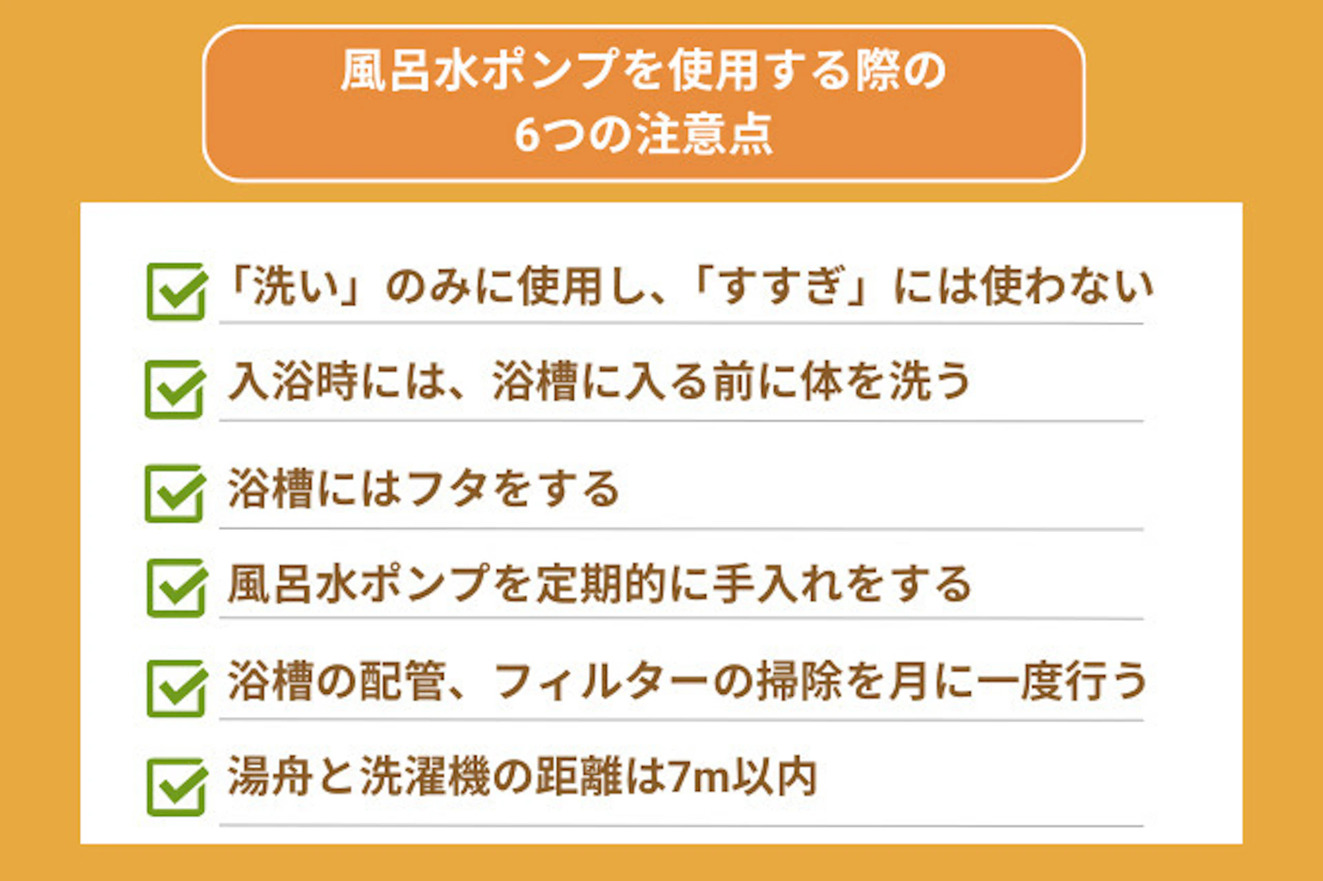 風呂水ポンプを使う際の注意点としては、「洗い」のみで「すすぎ」には使わないことや、入浴時には洗身してから入浴する、浴槽はフタをする、風呂水ポンプは手入れをする、浴槽とフィルターも定期的な掃除をする、そして湯舟と洗濯機は7m以内とするという点がある。