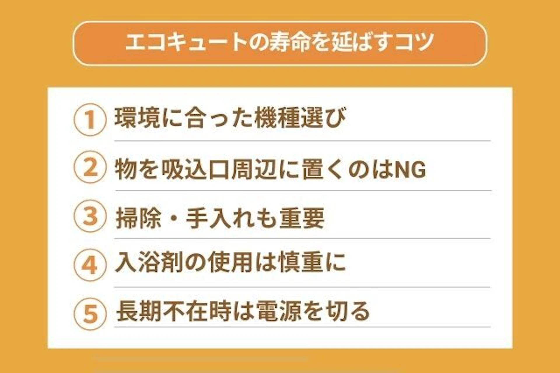 エコキュートの寿命を延ばすコツ ① 環境に合った機種選び ③ 掃除・手入れも重要 ④ 入浴剤の使用は慎重に ② 物を吸込口周辺に置くのはNG ⑤ 長期不在時は電源を切る