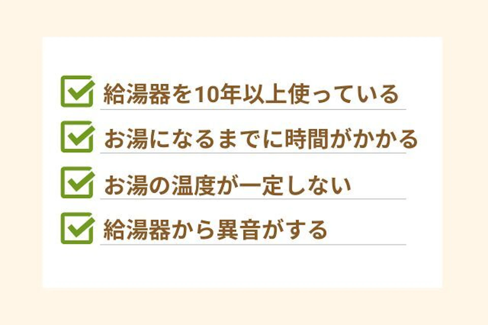 給湯器交換が必要な場合 お湯になるまでに時間がかかる お湯の温度が一定しない 給湯器から異音がする 給湯器を10年以上使っている