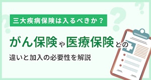 三大疾病保険は入るべきか？がん保険や医療保険との違いと加入の必要性を解説