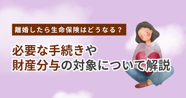 離婚したら生命保険はどうなる？必要な手続きや財産分与の対象について解説