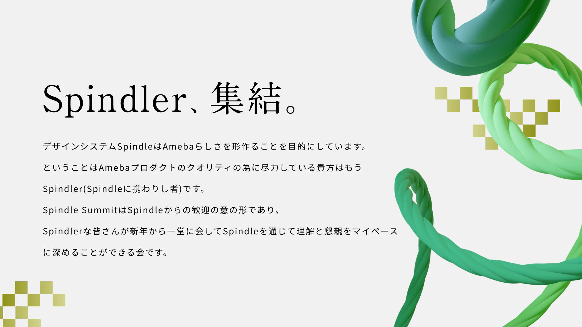 Spindler、集結。デザインシステムSpindleはAmebaらしさを形作ることを目的にしています。ということはAmebaプロダクトのクオリティのために尽力している貴方はもうSpindler(Spindleに携わりし者)です。Spindle SUMMITはSpindleからの歓迎の意の形であり、Spindlerな皆さんが新年から一同に会してSpindleを通じて理解と懇親をマイペースに深めることができる会です。