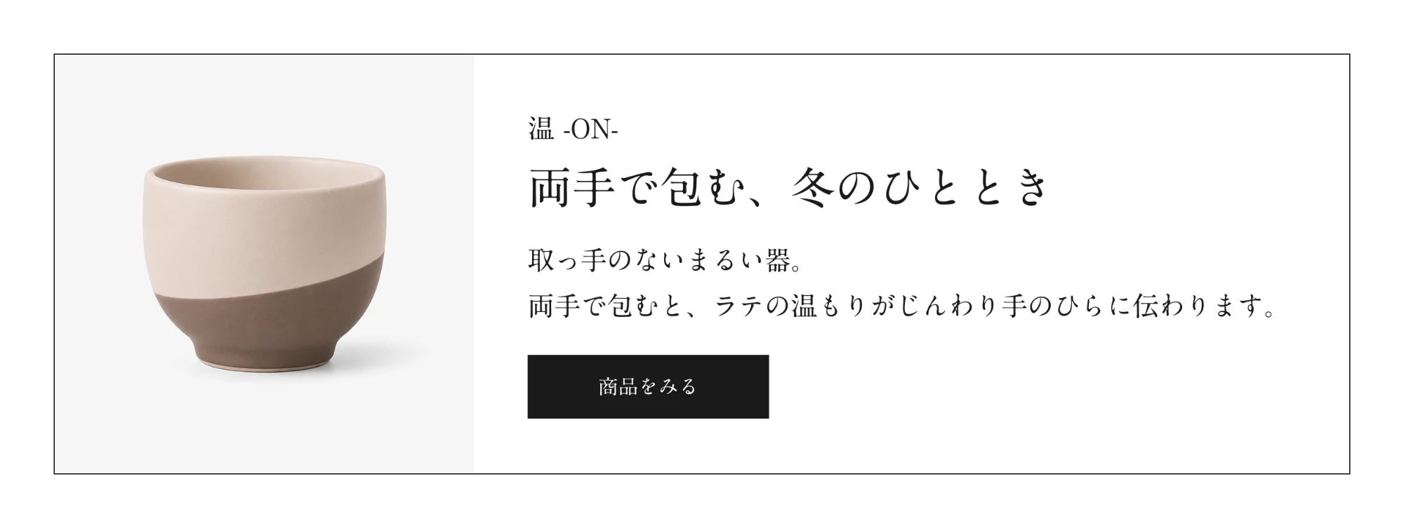 温 -ON- 両手で包む、冬のひととき。取っ手のないまるい器。商品をみる