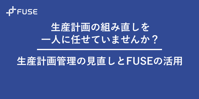 生産計画の組み直しを一人に任せていませんか？生産計画管理の見直しとFUSEの活用