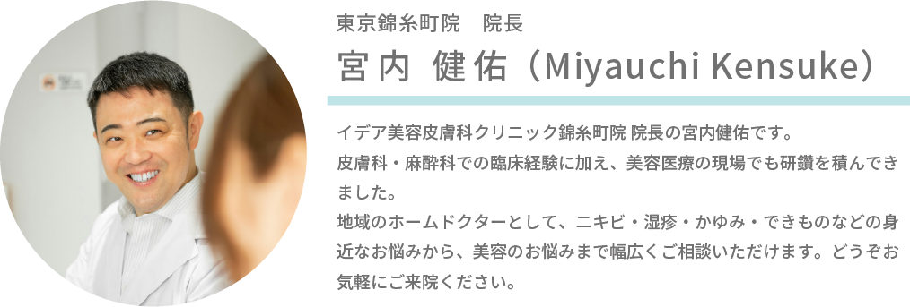 東京錦糸町院 院長 宮内 健佑(Miyauchi Kensuke)イデア美容皮膚科クリニック錦糸町院 院長の宮内健佑です。 皮膚科・麻酔科での臨床経験に加え、美容医療の現場でも研鑽を積んできました。 地域のホームドクターとして、ニキビ・湿疹・かゆみ・できものなどの身近なお悩みから、美容のお悩みまで幅広くご相談いただけます。どうぞお気軽にご来院ください。