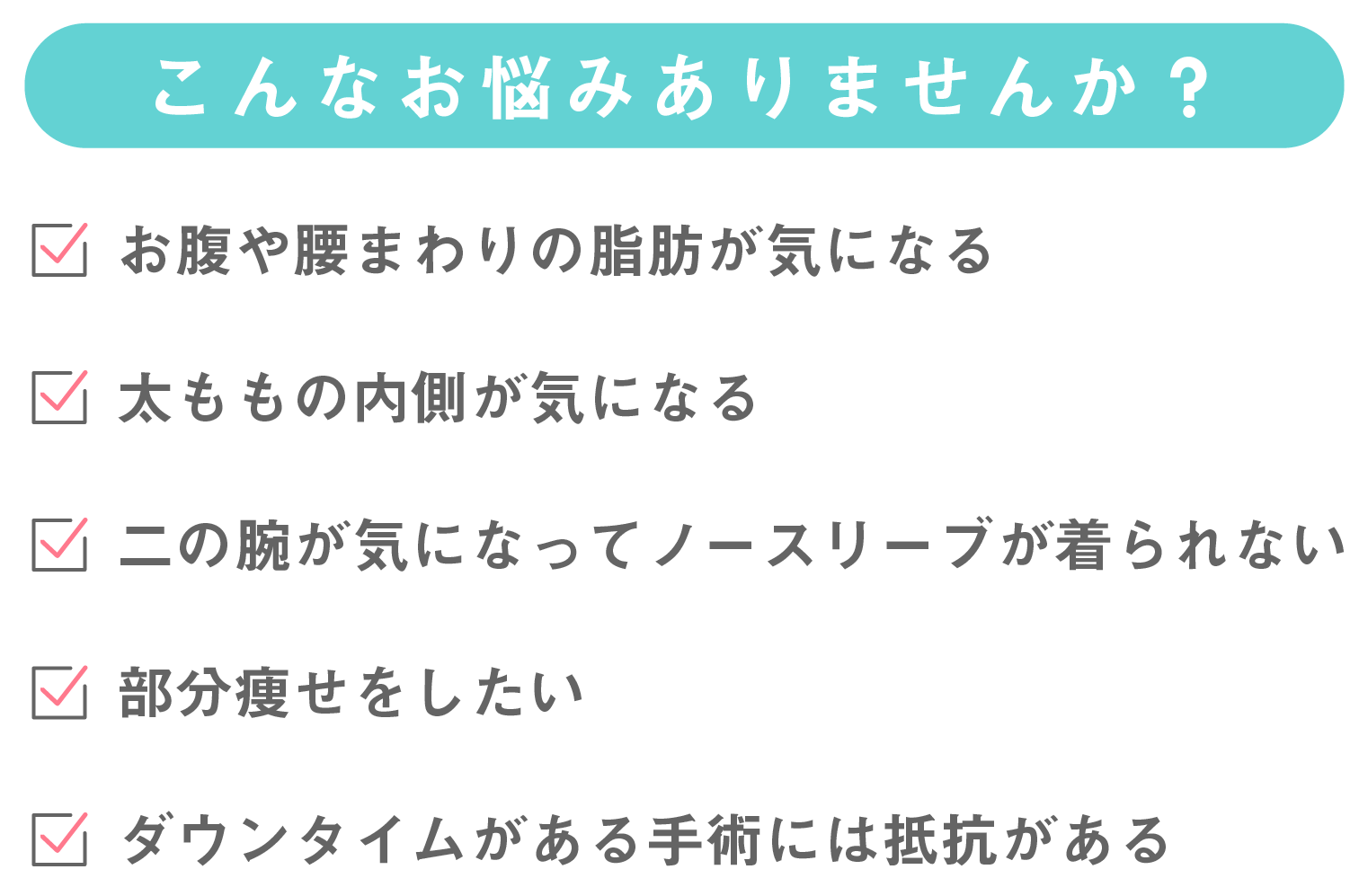 こんなお悩みありませんか?お腹や腰回りの脂肪が気になる。太ももの内側が気になる。二の腕が気になってノースリーブを避ける。部分痩せをしたい。ダウンタイムがある施術には抵抗がある。