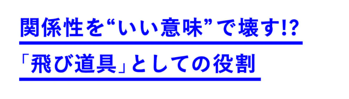 関係性を“いい意味で”壊す!?「飛び道具」としての役割