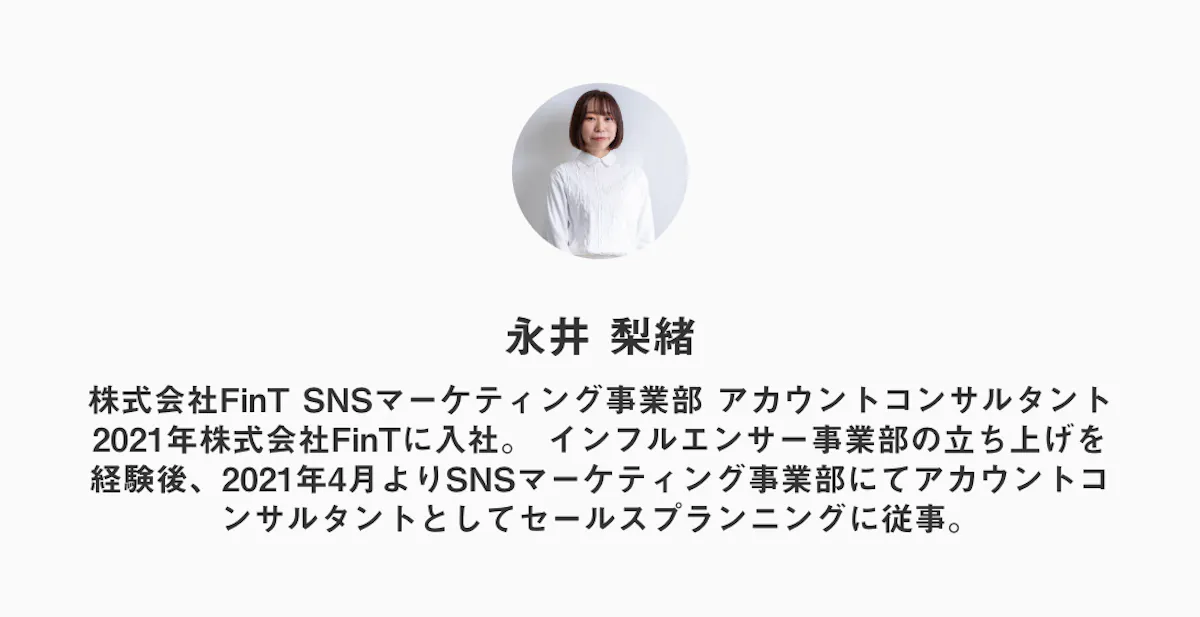 永井 梨緒
株式会社FinT SNSマーケティング事業部 アカウントコンサルタント
2021年株式会社FinTに入社。 インフルエンサー事業部の立ち上げを経験後、2021年4月よりSNSマーケティング事業部にてアカウントコンサルタントとしてセールスプランニングに従事。