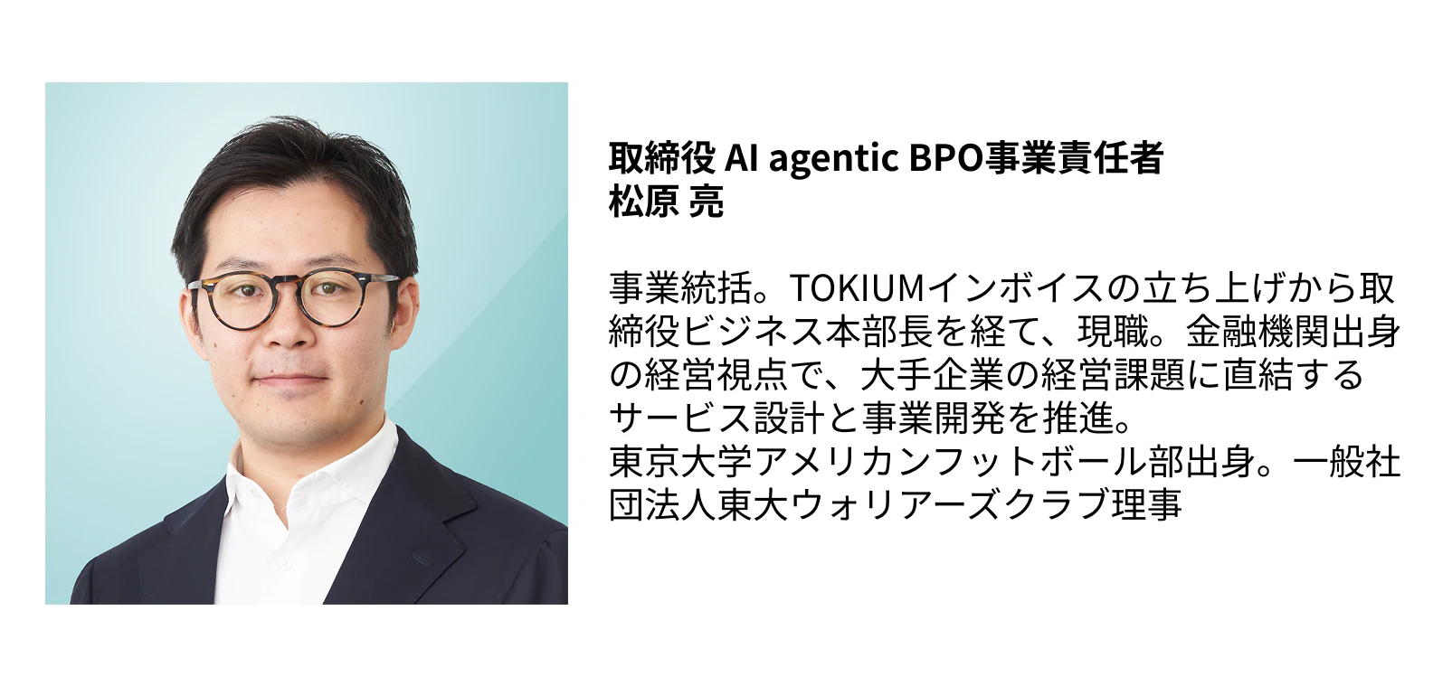 取締役 AI agentic BPO事業責任者  松原 亮  事業統括。TOKIUMインボイスの立ち上げから取締役ビジネス本部長を経て、現職。金融機関出身の経営視点で、大手企業の経営課題に直結するサービス設計と事業開発を推進。  東京大学アメリカンフットボール部出身。一般社団法人東大ウォリアーズクラブ理事