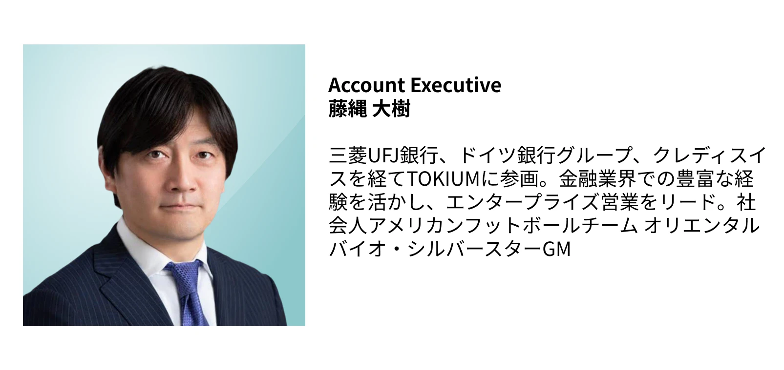 Account Executive  藤縄 大樹  三菱UFJ銀行、ドイツ銀行グループ、クレディスイスを経てTOKIUMに参画。金融業界での豊富な経験を活かし、エンタープライズ営業をリード。社会人アメリカンフットボールチーム オリエンタルバイオ・シルバースターGM
