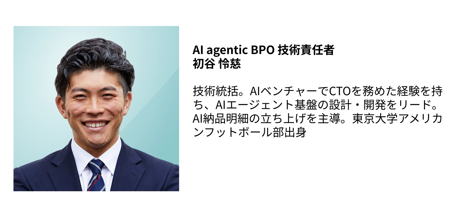 AI agentic BPO 技術責任者 初谷 怜慈  技術統括。AIベンチャーでCTOを務めた経験を持ち、AIエージェント基盤の設計・開発をリード。AI納品明細の立ち上げを主導。東京大学アメリカンフットボール部出身