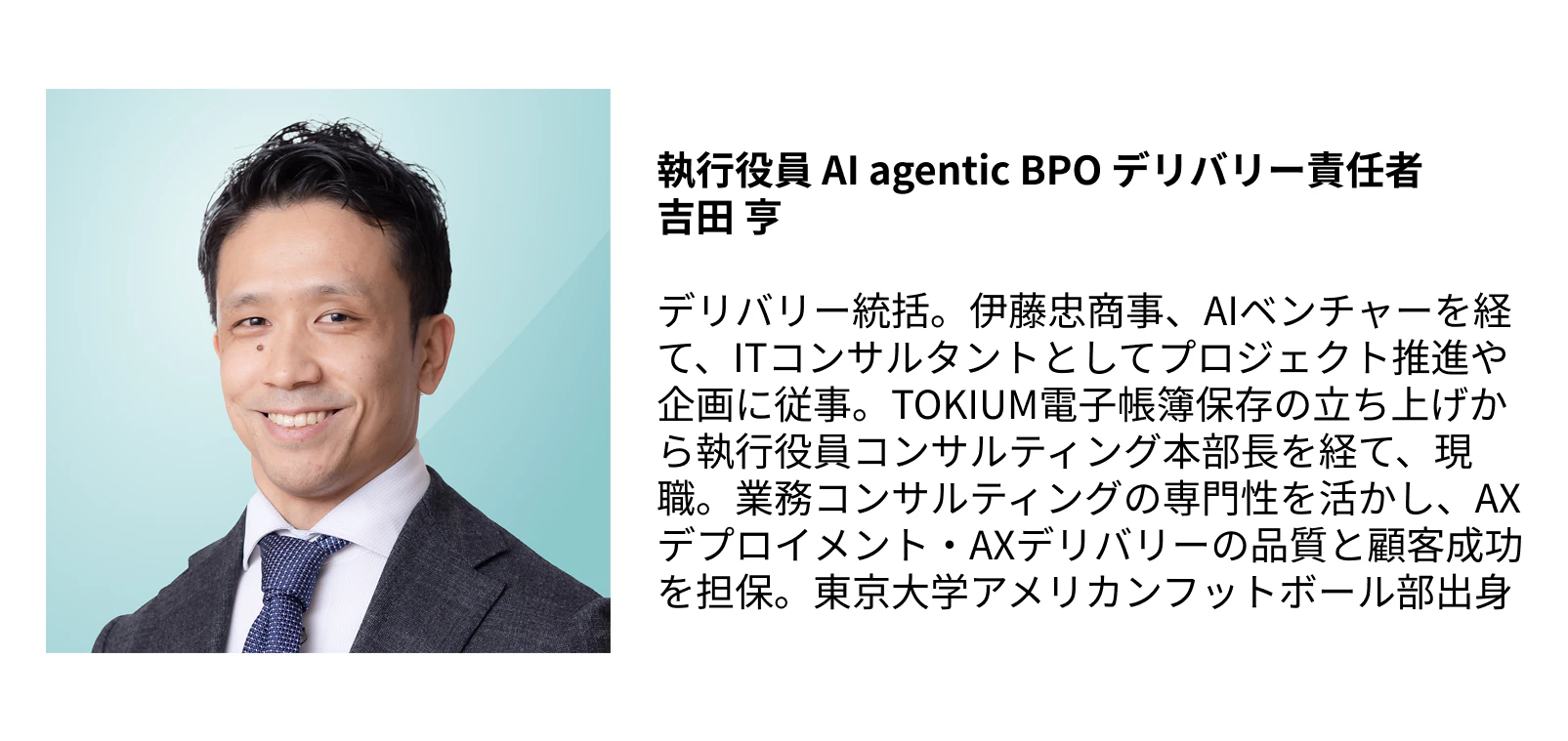執行役員 AI agentic BPO デリバリー責任者  吉田 亨  デリバリー統括。伊藤忠商事、AIベンチャーを経て、ITコンサルタントとしてプロジェクト推進や企画に従事。TOKIUM電子帳簿保存の立ち上げから執行役員コンサルティング本部長を経て、現職。業務コンサルティングの専門性を活かし、AXデプロイメント・AXデリバリーの品質と顧客成功を担保。東京大学アメリカンフットボール部出身