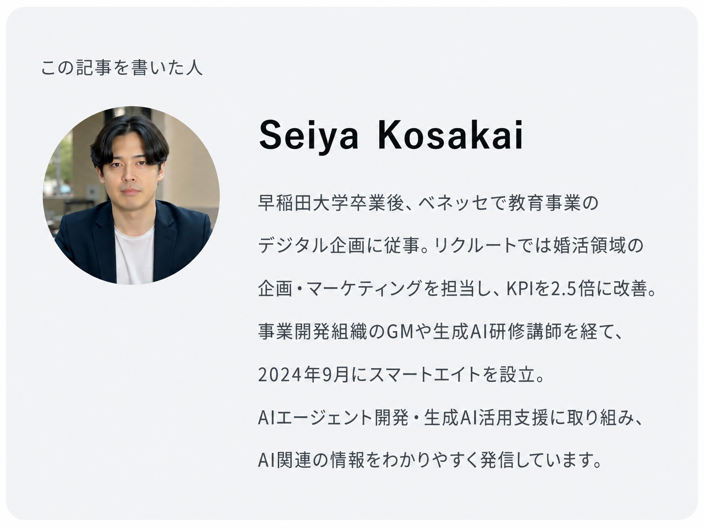この記事を書いた人 Seiya Kosakai 早稲田大学卒業後、ベネッセで教育事業のデジタル企画に従事。リクルートでは婚活領域の企画・マーケティングを担当し、KPIを2.5倍に改善。 事業開発組織のGMや生成AI研修講師を経て、2024年9月にスマートエイトを設立。 AIエージェント開発・生成AI活用支援に取り組み、AI関連の情報をわかりやすく発信しています。