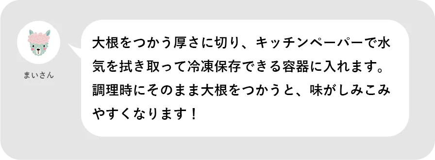 まいさん。大根をつかう厚さに切り、キッチンペーパーで水気を拭き取って冷凍保存できる容器に入れます。調理時にそのまま大根をつかうと、味がしみこみやすくなります!